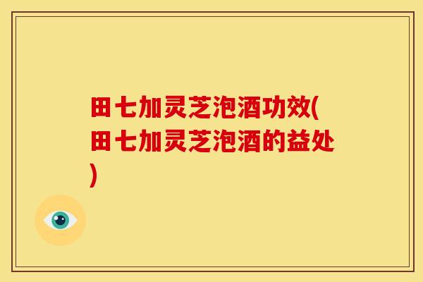 田七加灵芝泡酒功效(田七加灵芝泡酒的益处)