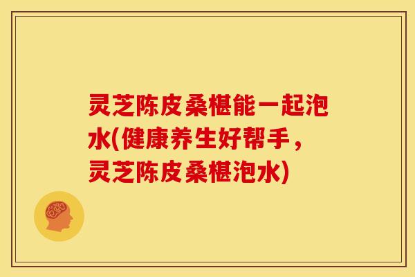 灵芝陈皮桑椹能一起泡水(健康养生好帮手,灵芝陈皮桑椹泡水)
