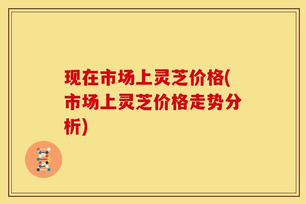 现在市场上灵芝价格(市场上灵芝价格走势分析)