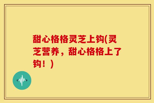 甜心格格灵芝上钩(灵芝营养，甜心格格上了钩！)