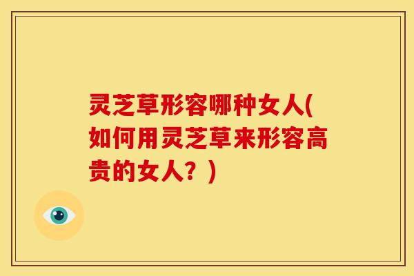 灵芝草形容哪种女人(如何用灵芝草来形容高贵的女人?)