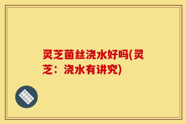 灵芝菌丝浇水好吗(灵芝：浇水有讲究)