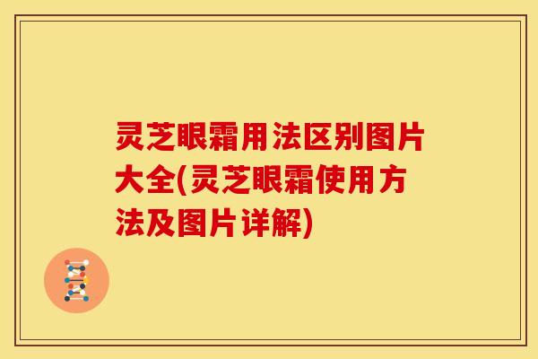 灵芝眼霜用法区别图片大全(灵芝眼霜使用方法及图片详解)