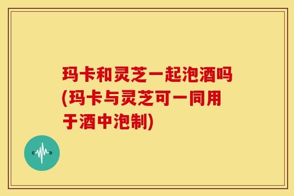玛卡和灵芝一起泡酒吗(玛卡与灵芝可一同用于酒中泡制)
