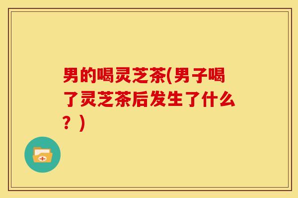 男的喝灵芝茶(男子喝了灵芝茶后发生了什么?)