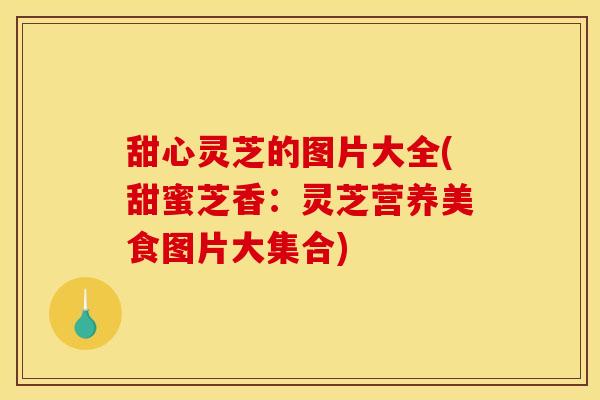 甜心灵芝的图片大全(甜蜜芝香:灵芝营养美食图片大集合)
