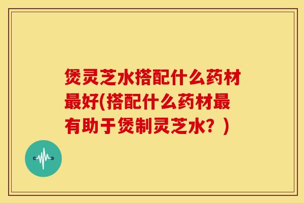 煲灵芝水搭配什么药材最好(搭配什么药材最有助于煲制灵芝水?)