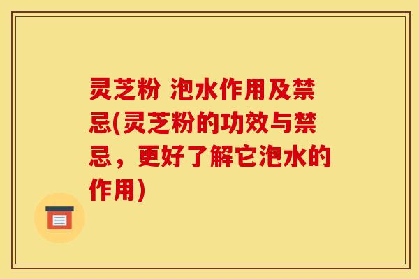 灵芝粉 泡水作用及禁忌(灵芝粉的功效与禁忌,更好了解它泡水的作用)