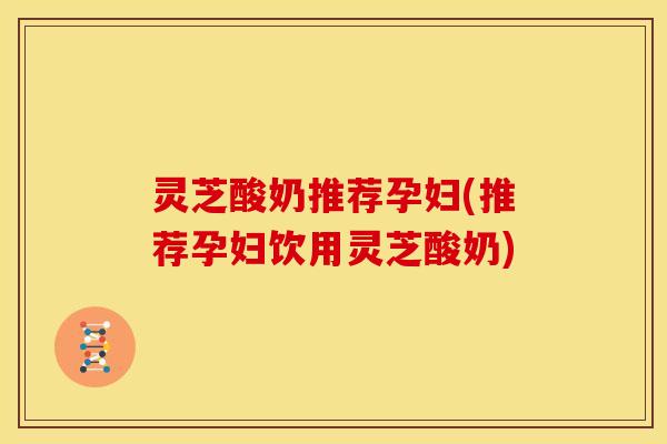 灵芝酸奶推荐孕妇(推荐孕妇饮用灵芝酸奶)