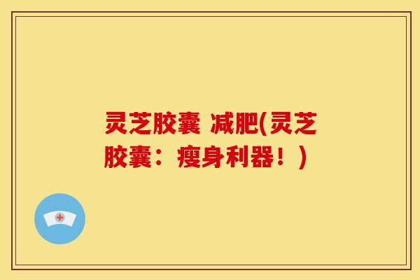 灵芝胶囊 减肥(灵芝胶囊:瘦身利器!)