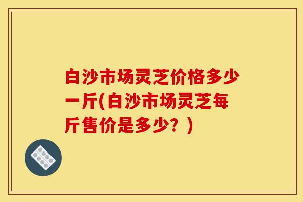 白沙市场灵芝价格多少一斤(白沙市场灵芝每斤售价是多少?)