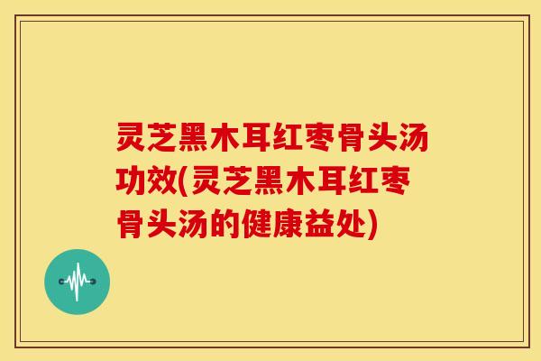 灵芝黑木耳红枣骨头汤功效(灵芝黑木耳红枣骨头汤的健康益处)