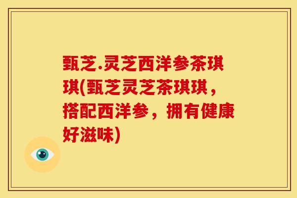 甄芝.灵芝西洋参茶琪琪(甄芝灵芝茶琪琪,搭配西洋参,拥有健康好滋味)
