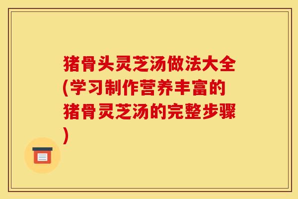 猪骨头灵芝汤做法大全(学习制作营养丰富的猪骨灵芝汤的完整步骤)