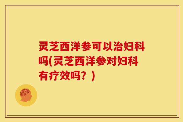 灵芝西洋参可以治妇科吗(灵芝西洋参对妇科有疗效吗?)