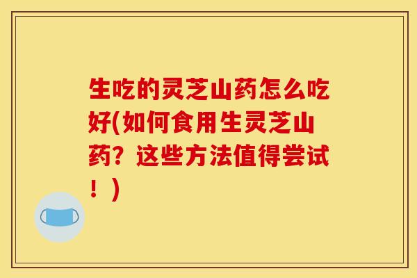 生吃的灵芝山药怎么吃好(如何食用生灵芝山药？这些方法值得尝试！)