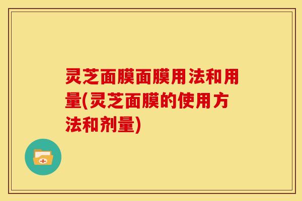 灵芝面膜面膜用法和用量(灵芝面膜的使用方法和剂量)