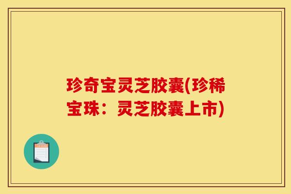 珍奇宝灵芝胶囊(珍稀宝珠：灵芝胶囊上市)