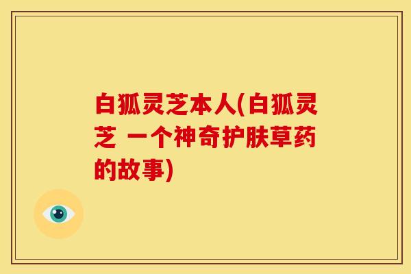 白狐灵芝本人(白狐灵芝 一个神奇护肤草药的故事)