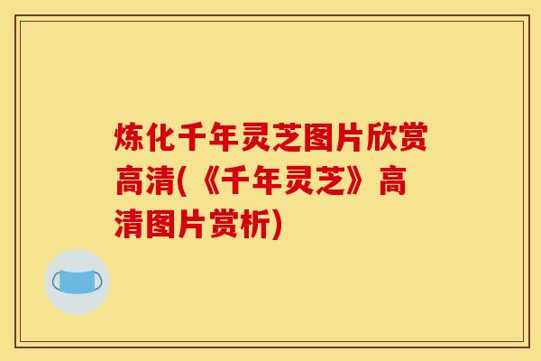 炼化千年灵芝图片欣赏高清(《千年灵芝》高清图片赏析)