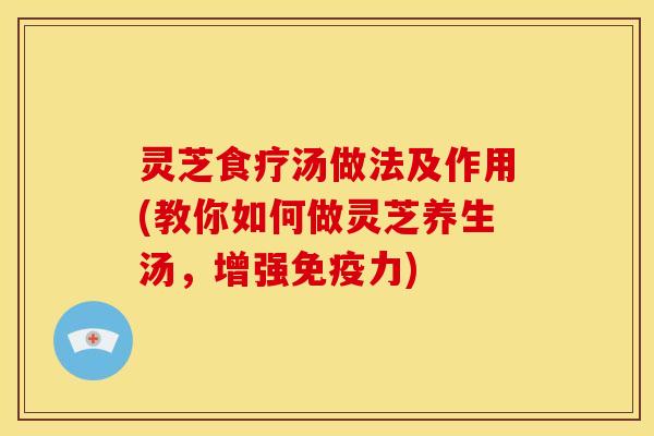 灵芝食疗汤做法及作用(教你如何做灵芝养生汤,增强免疫力)