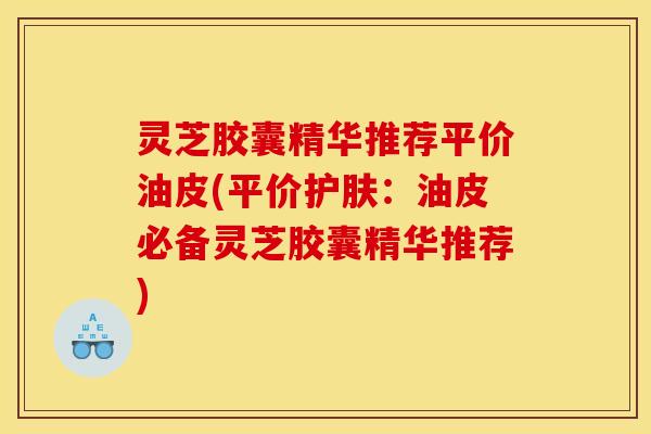 灵芝胶囊精华推荐平价油皮(平价护肤：油皮必备灵芝胶囊精华推荐)