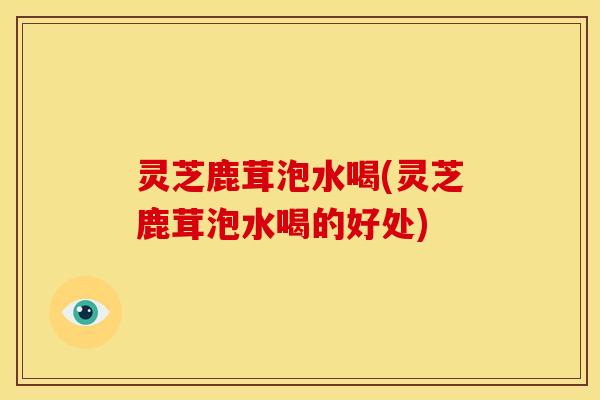 灵芝鹿茸泡水喝(灵芝鹿茸泡水喝的好处)