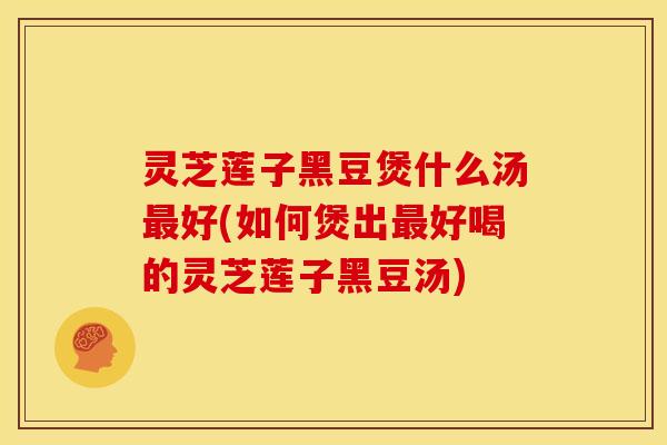 灵芝莲子黑豆煲什么汤最好(如何煲出最好喝的灵芝莲子黑豆汤)