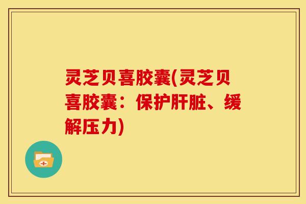 灵芝贝喜胶囊(灵芝贝喜胶囊:保护肝脏、缓解压力)