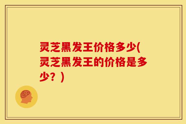 灵芝黑发王价格多少(灵芝黑发王的价格是多少?)