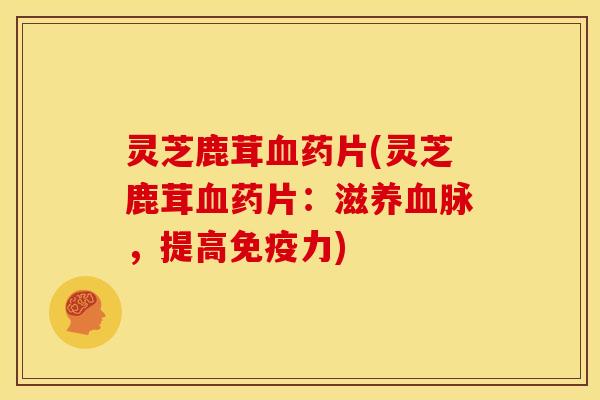 灵芝鹿茸血药片(灵芝鹿茸血药片:滋养血脉,提高免疫力)