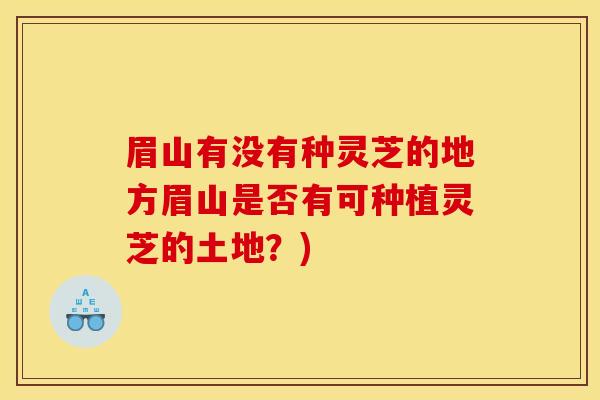 眉山有没有种灵芝的地方眉山是否有可种植灵芝的土地?)