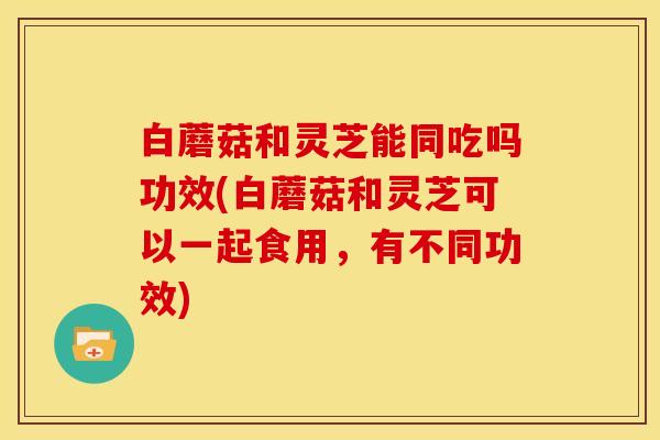 白蘑菇和灵芝能同吃吗功效(白蘑菇和灵芝可以一起食用,有不同功效)