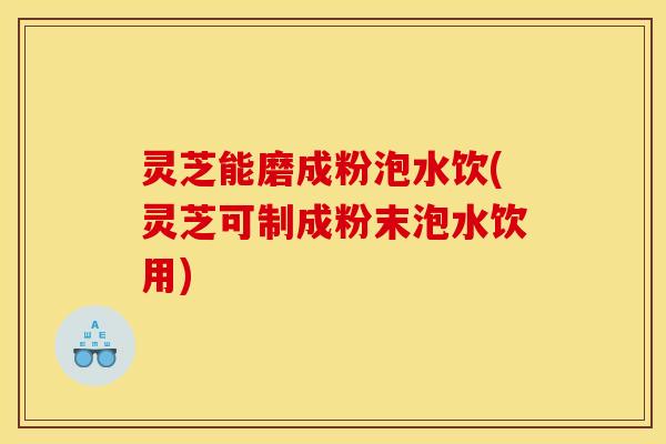 灵芝能磨成粉泡水饮(灵芝可制成粉末泡水饮用)