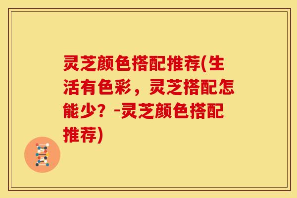 灵芝颜色搭配推荐(生活有色彩,灵芝搭配怎能少?-灵芝颜色搭配推荐)