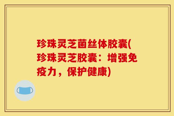 珍珠灵芝菌丝体胶囊(珍珠灵芝胶囊:增强免疫力,保护健康)