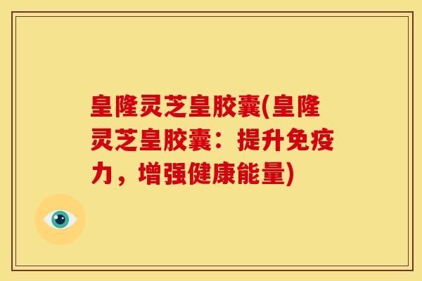 皇隆灵芝皇胶囊(皇隆灵芝皇胶囊:提升免疫力,增强健康能量)