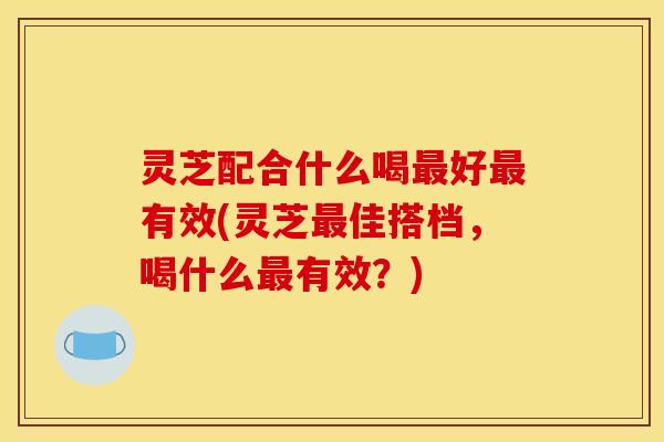 灵芝配合什么喝最好最有效(灵芝最佳搭档，喝什么最有效？)