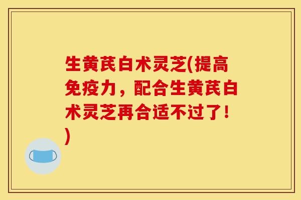 生黄芪白术灵芝(提高免疫力，配合生黄芪白术灵芝再合适不过了！)