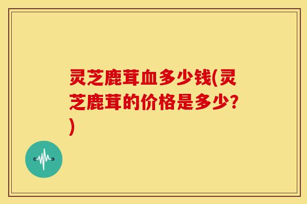 灵芝鹿茸血多少钱(灵芝鹿茸的价格是多少?)