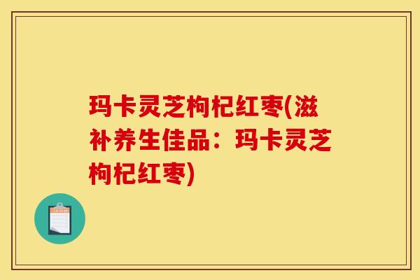 玛卡灵芝枸杞红枣(滋补养生佳品：玛卡灵芝枸杞红枣)