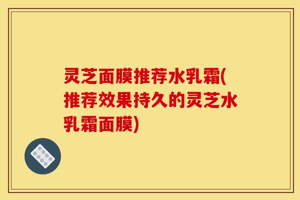 灵芝面膜推荐水乳霜(推荐效果持久的灵芝水乳霜面膜)