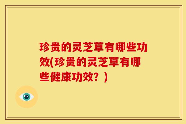 珍贵的灵芝草有哪些功效(珍贵的灵芝草有哪些健康功效？)