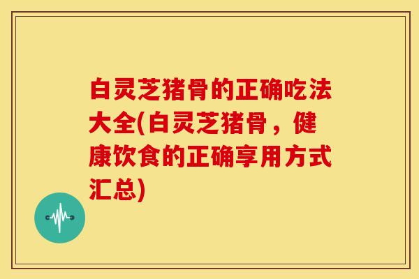 白灵芝猪骨的正确吃法大全(白灵芝猪骨,健康饮食的正确享用方式汇总)