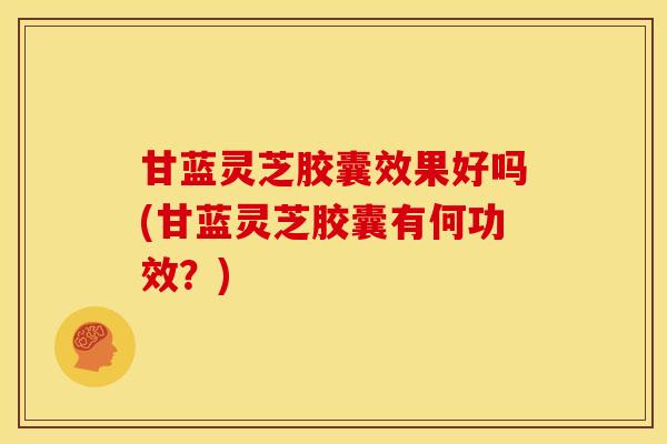甘蓝灵芝胶囊效果好吗(甘蓝灵芝胶囊有何功效？)