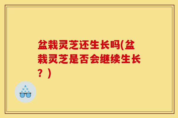 盆栽灵芝还生长吗(盆栽灵芝是否会继续生长？)
