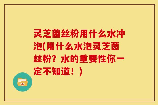 灵芝菌丝粉用什么水冲泡(用什么水泡灵芝菌丝粉?水的重要性你一定不知道!)