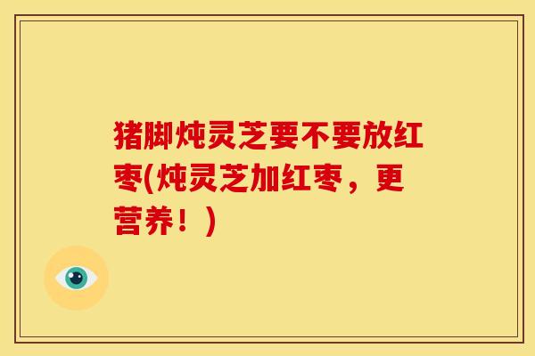 猪脚炖灵芝要不要放红枣(炖灵芝加红枣,更营养!)