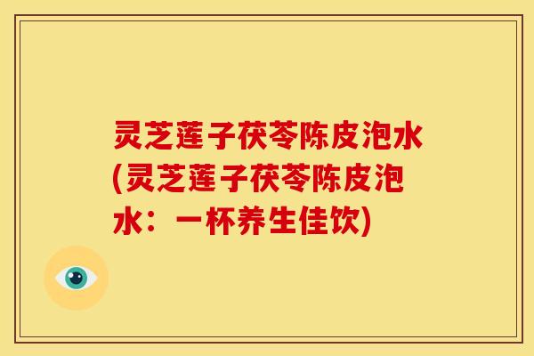 灵芝莲子茯苓陈皮泡水(灵芝莲子茯苓陈皮泡水:一杯养生佳饮)