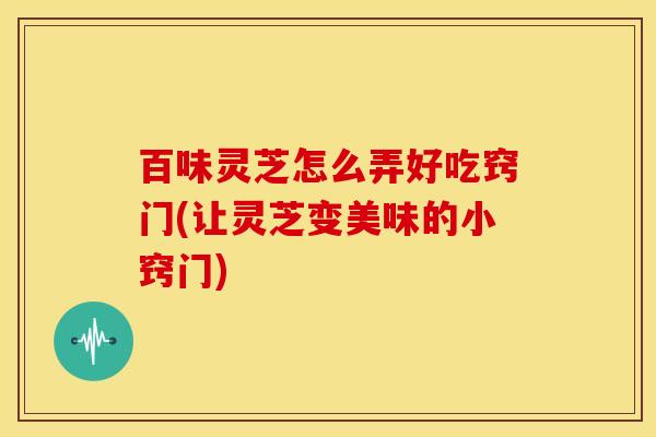 百味灵芝怎么弄好吃窍门(让灵芝变美味的小窍门)